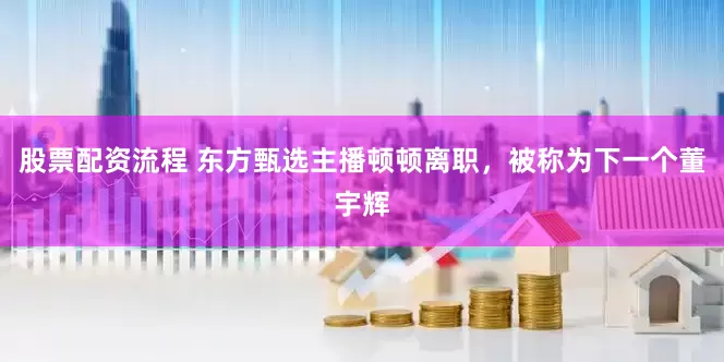 股票配资流程 东方甄选主播顿顿离职，被称为下一个董宇辉