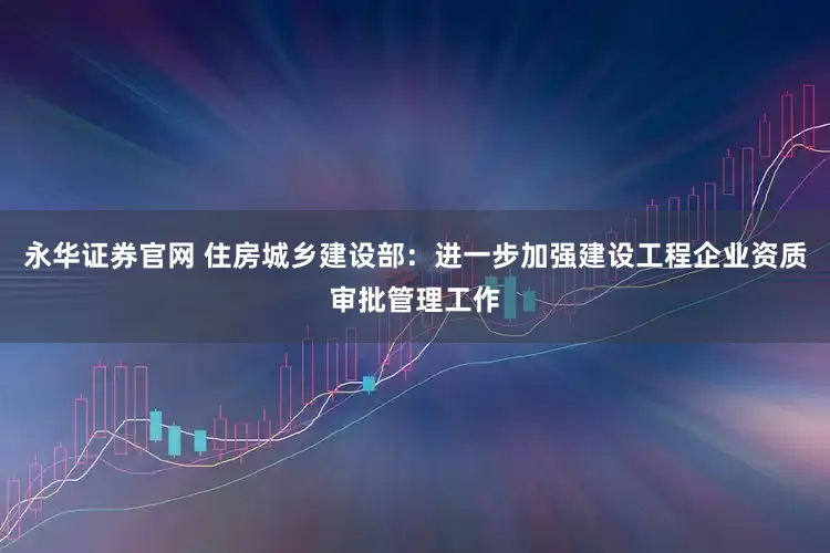 永华证券官网 住房城乡建设部：进一步加强建设工程企业资质审批管理工作