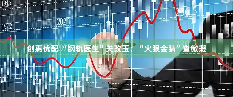 创惠优配 “钢轨医生”关改玉：“火眼金睛”查微瑕