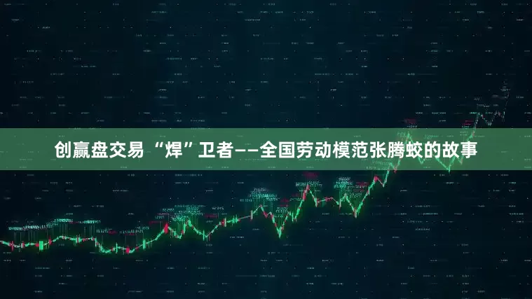 创赢盘交易 “焊”卫者——全国劳动模范张腾蛟的故事