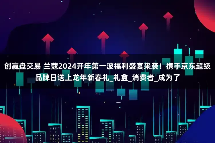 创赢盘交易 兰蔻2024开年第一波福利盛宴来袭！携手京东超级品牌日送上龙年新春礼_礼盒_消费者_成为了