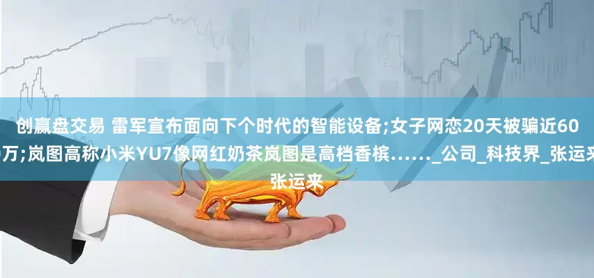 创赢盘交易 雷军宣布面向下个时代的智能设备;女子网恋20天被骗近600万;岚图高称小米YU7像网红奶茶岚图是高档香槟……_公司_科技界_张运来