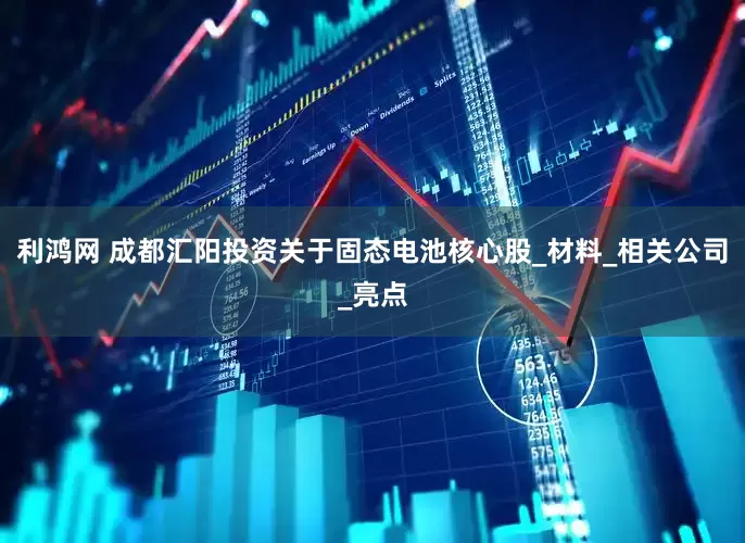 利鸿网 成都汇阳投资关于固态电池核心股_材料_相关公司_亮点