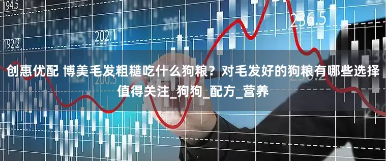 创惠优配 博美毛发粗糙吃什么狗粮？对毛发好的狗粮有哪些选择值得关注_狗狗_配方_营养