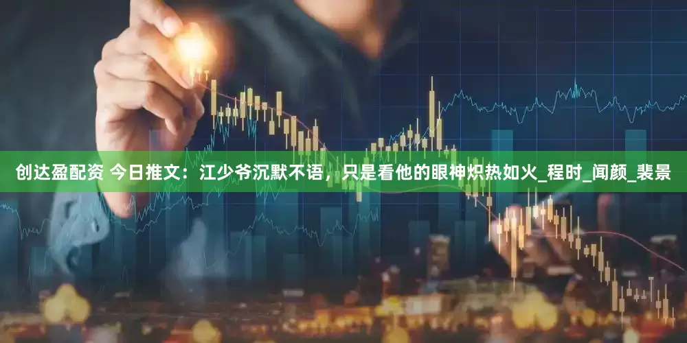 创达盈配资 今日推文：江少爷沉默不语，只是看他的眼神炽热如火_程时_闻颜_裴景