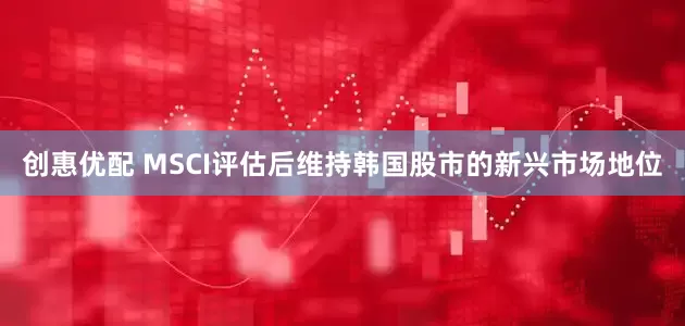创惠优配 MSCI评估后维持韩国股市的新兴市场地位