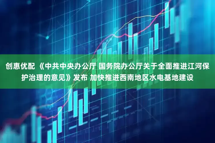 创惠优配 《中共中央办公厅 国务院办公厅关于全面推进江河保护治理的意见》发布 加快推进西南地区水电基地建设