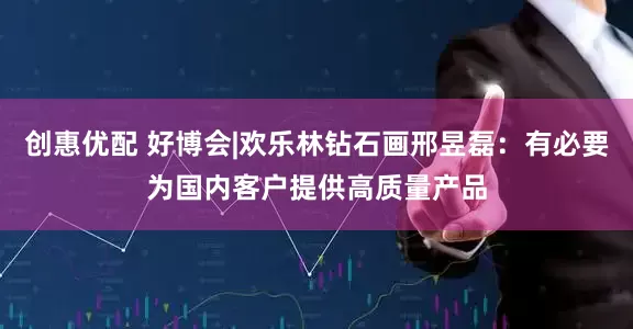 创惠优配 好博会|欢乐林钻石画邢昱磊：有必要为国内客户提供高质量产品