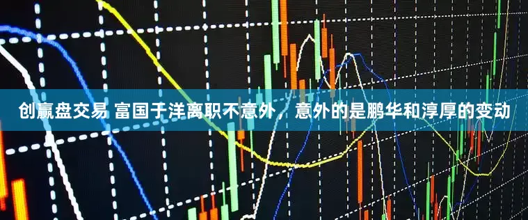 创赢盘交易 富国于洋离职不意外，意外的是鹏华和淳厚的变动
