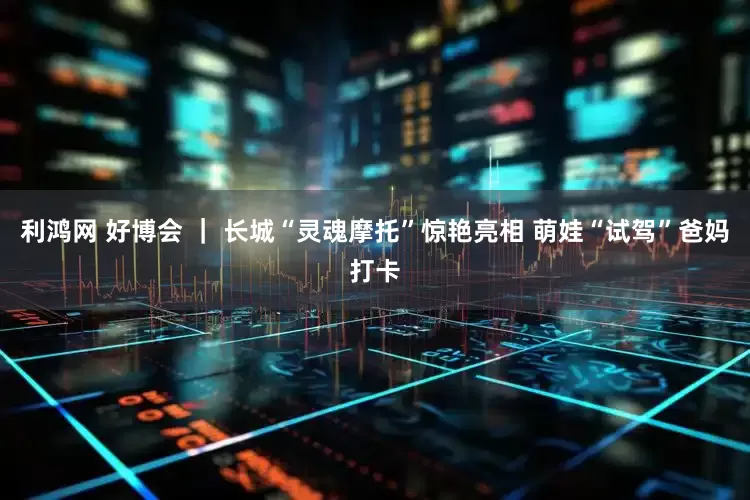 利鸿网 好博会 ｜ 长城“灵魂摩托”惊艳亮相 萌娃“试驾”爸妈打卡