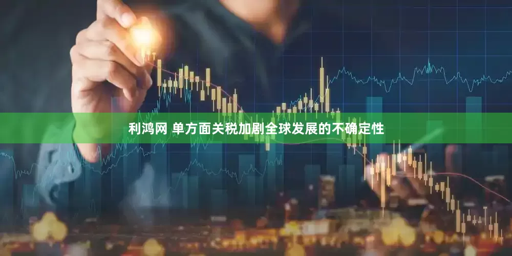 利鸿网 单方面关税加剧全球发展的不确定性