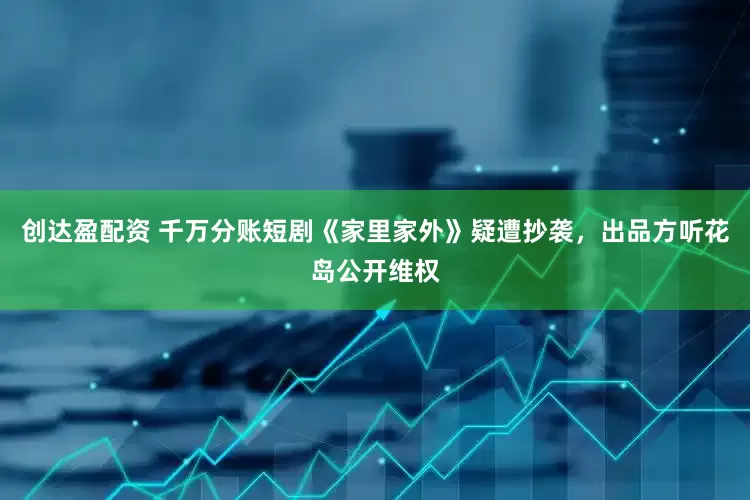 创达盈配资 千万分账短剧《家里家外》疑遭抄袭，出品方听花岛公开维权
