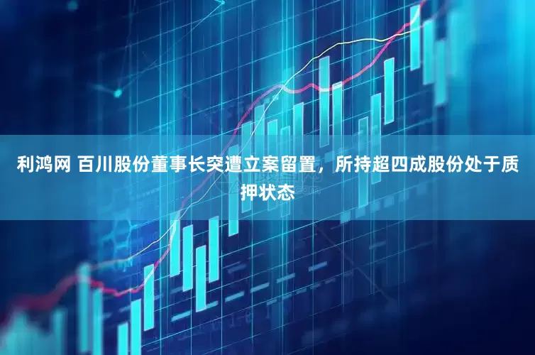 利鸿网 百川股份董事长突遭立案留置，所持超四成股份处于质押状态