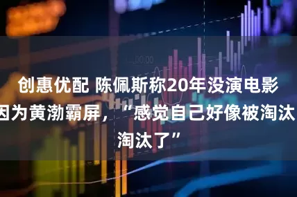 创惠优配 陈佩斯称20年没演电影是因为黄渤霸屏，“感觉自己好像被淘汰了”