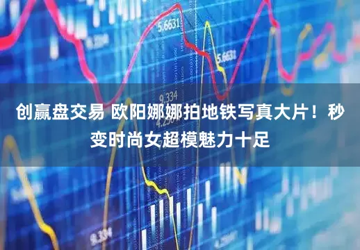 创赢盘交易 欧阳娜娜拍地铁写真大片！秒变时尚女超模魅力十足