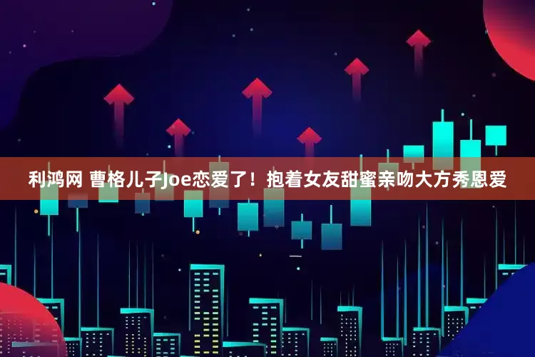 利鸿网 曹格儿子Joe恋爱了！抱着女友甜蜜亲吻大方秀恩爱