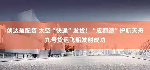 创达盈配资 太空“快递”发货！“成都造”护航天舟九号货运飞船发射成功