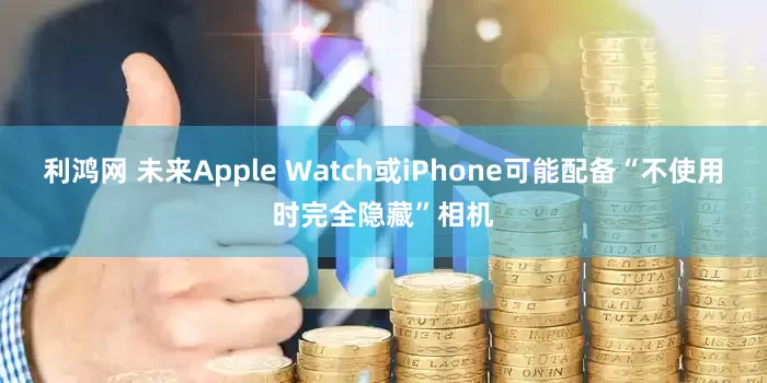 利鸿网 未来Apple Watch或iPhone可能配备“不使用时完全隐藏”相机