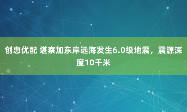 创惠优配 堪察加东岸远海发生6.0级地震，震源深度10千米
