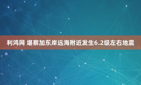 利鸿网 堪察加东岸远海附近发生6.2级左右地震