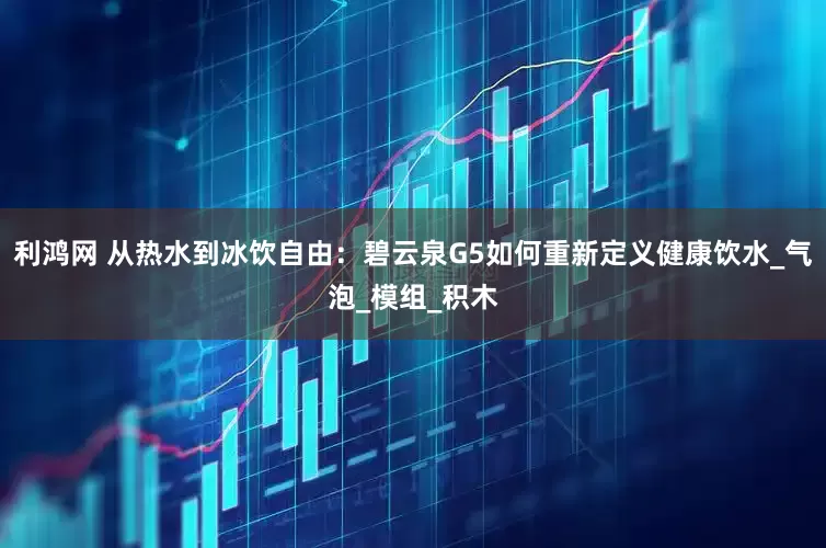 利鸿网 从热水到冰饮自由：碧云泉G5如何重新定义健康饮水_气泡_模组_积木
