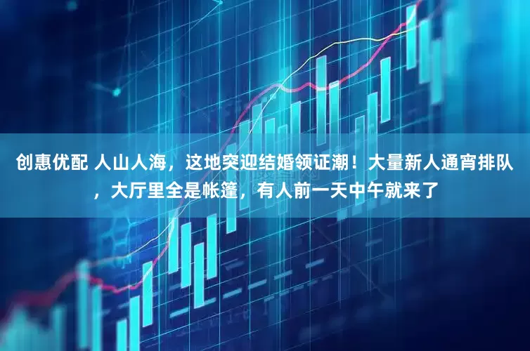 创惠优配 人山人海，这地突迎结婚领证潮！大量新人通宵排队，大厅里全是帐篷，有人前一天中午就来了