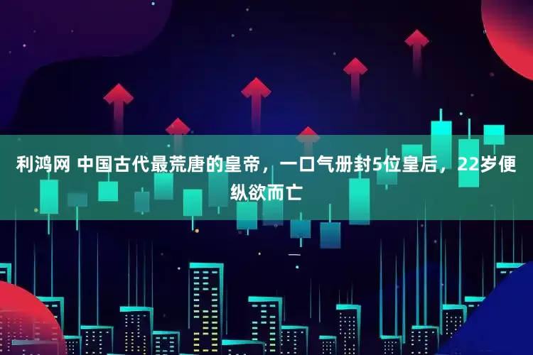 利鸿网 中国古代最荒唐的皇帝，一口气册封5位皇后，22岁便纵欲而亡