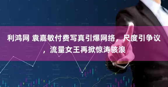 利鸿网 袁嘉敏付费写真引爆网络，尺度引争议，流量女王再掀惊涛骇浪